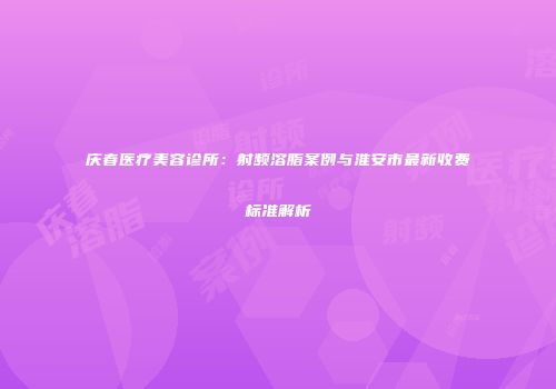 庆春医疗美容诊所：射频溶脂案例与淮安市最新收费标准解析