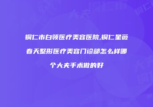 铜仁市白领医疗美容医院,铜仁星薇春天整形医疗美容门诊部怎么样哪个大夫手术做的好