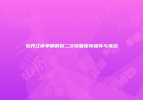 牡丹江市单侧唇裂二次修复医院推荐与排名