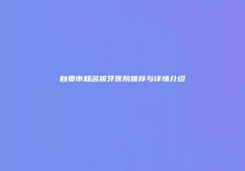 自贡市知名拔牙医院推荐与详情介绍