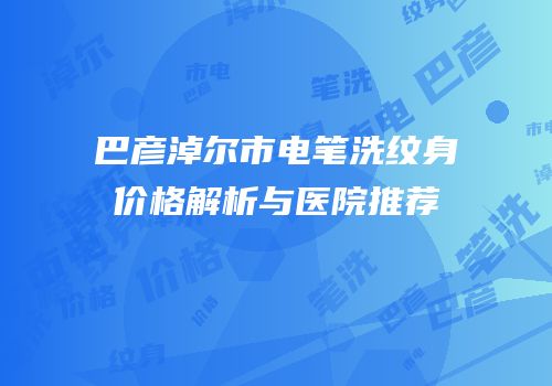 巴彦淖尔市电笔洗纹身价格解析与医院推荐