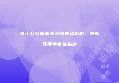 湛江市肉毒毒素注射美容价格、医院及医生推荐指南