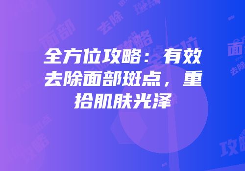 全方位攻略：有效去除面部斑点，重拾肌肤光泽