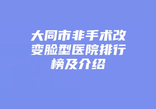 大同市非手术改变脸型医院排行榜及介绍