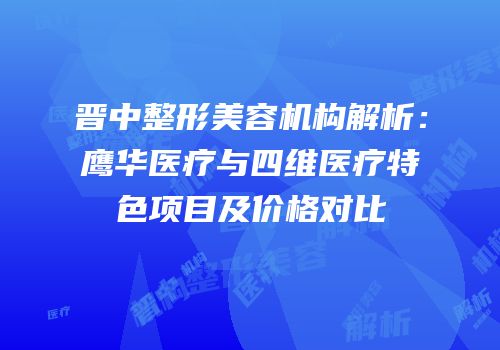 晋中整形美容机构解析：鹰华医疗与四维医疗特色项目及价格对比