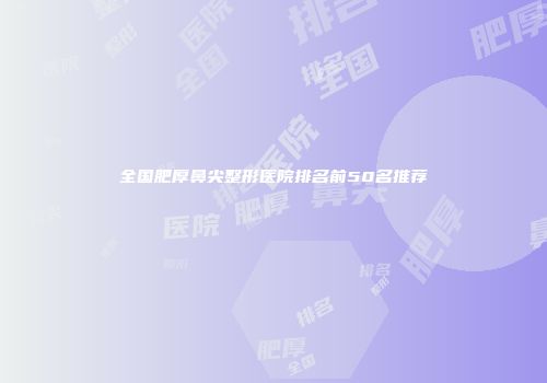 全国肥厚鼻尖整形医院排名前50名推荐