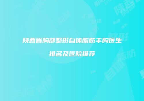 陕西省胸部整形自体脂肪丰胸医生排名及医院推荐
