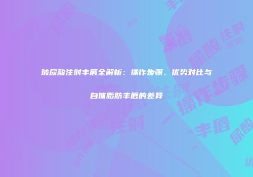玻尿酸注射丰唇全解析：操作步骤、优势对比与自体脂肪丰唇的差异