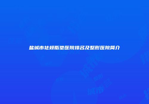 盐城市祛颊脂垫医院排名及整形医院简介