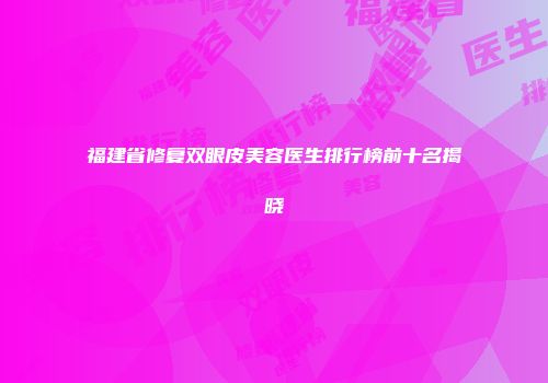 福建省修复双眼皮美容医生排行榜前十名揭晓