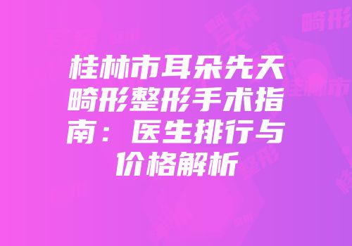 桂林市耳朵先天畸形整形手术指南：医生排行与价格解析