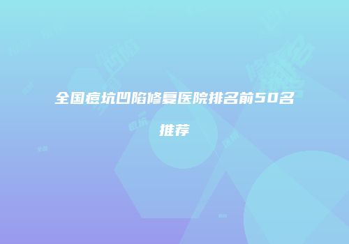 全国痘坑凹陷修复医院排名前50名推荐