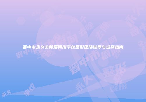 晋中市永久去除眉间川字纹整形医院推荐与选择指南