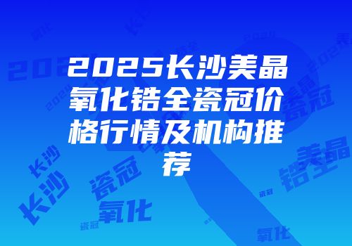 2025长沙美晶氧化锆全瓷冠价格行情及机构推荐
