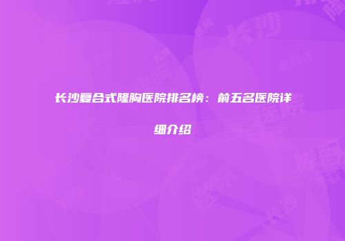 长沙复合式隆胸医院排名榜：前五名医院详细介绍