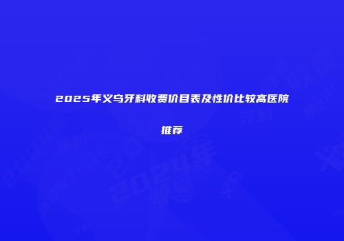 2025年义乌牙科收费价目表及性价比较高医院推荐