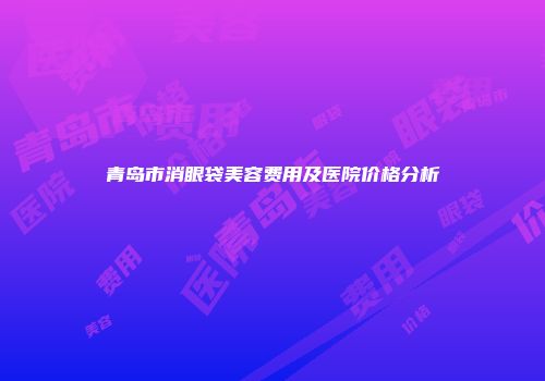 青岛市消眼袋美容费用及医院价格分析