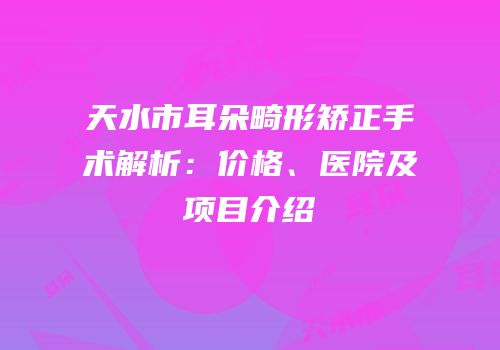 天水市耳朵畸形矫正手术解析：价格、医院及项目介绍
