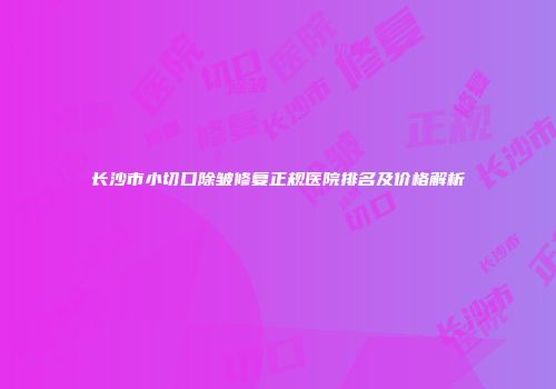 长沙市小切口除皱修复正规医院排名及价格解析