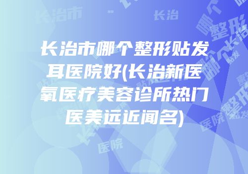 长治市哪个整形贴发耳医院好(长治新医氧医疗美容诊所热门医美远近闻名)