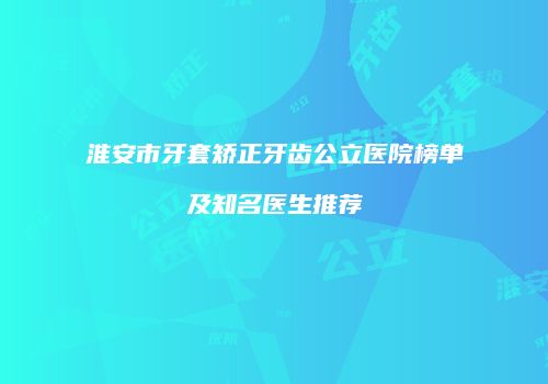淮安市牙套矫正牙齿公立医院榜单及知名医生推荐