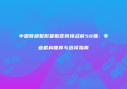 中国臀部整形吸脂医院排名前50强：专业机构推荐与选择指南