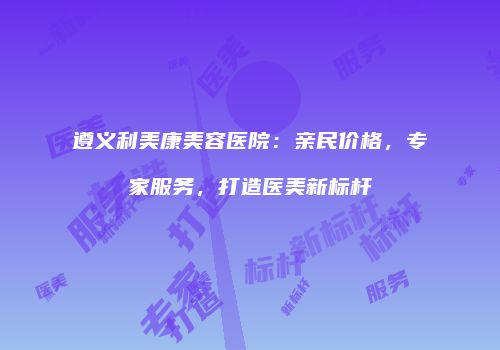 遵义利美康美容医院：亲民价格，专家服务，打造医美新标杆