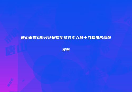 唐山市调Q激光祛斑医生综合实力前十口碑排名榜单发布