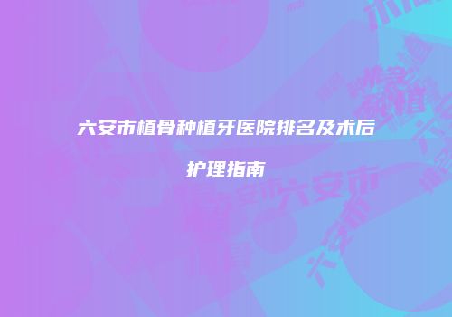 六安市植骨种植牙医院排名及术后护理指南