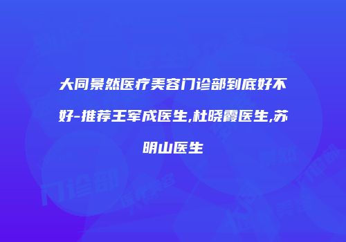 大同景然医疗美容门诊部到底好不好-推荐王军成医生,杜晓霞医生,苏明山医生