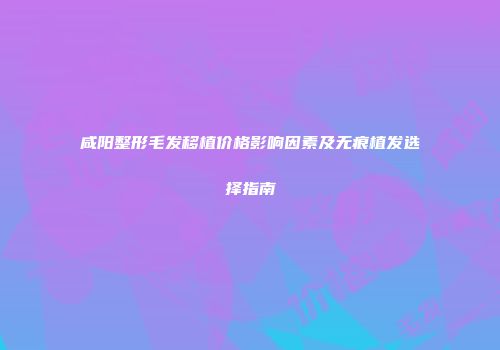 咸阳整形毛发移植价格影响因素及无痕植发选择指南