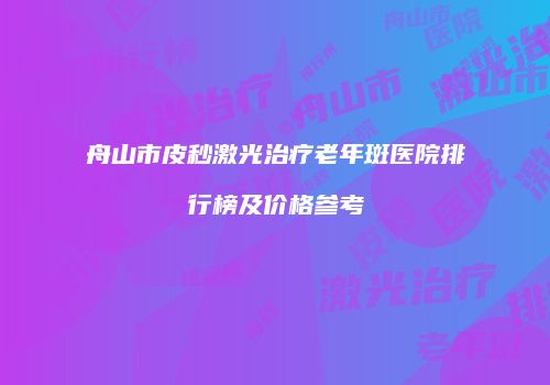 舟山市皮秒激光治疗老年斑医院排行榜及价格参考