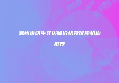 滁州市阻生牙拔除价格及优质机构推荐