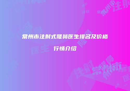 常州市注射式隆鼻医生排名及价格行情介绍