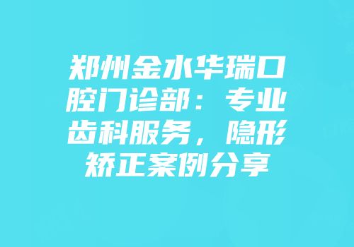 郑州金水华瑞口腔门诊部：专业齿科服务，隐形矫正案例分享