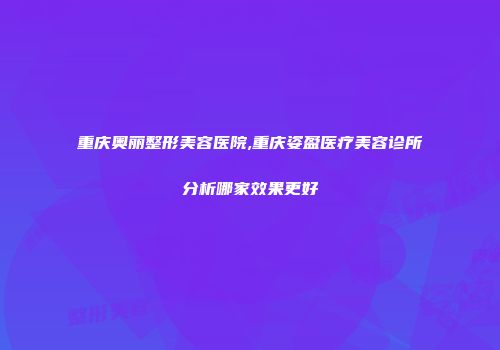 重庆奥丽整形美容医院,重庆姿盈医疗美容诊所分析哪家效果更好