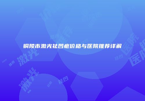 铜陵市激光祛凹疤价格与医院推荐详解