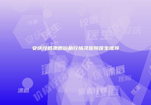 安庆纹唇漂唇价格行情及医院医生推荐