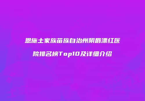 恩施土家族苗族自治州阴唇漂红医院排名榜Top10及详细介绍