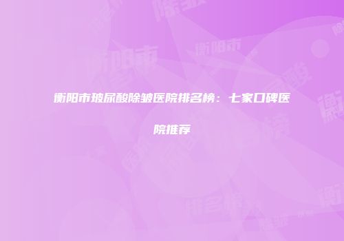 衡阳市玻尿酸除皱医院排名榜：七家口碑医院推荐
