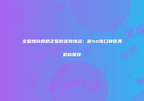 全国鹰钩鼻矫正整形医院排名：前50佳口碑医美机构推荐
