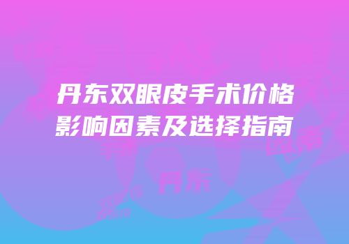 丹东双眼皮手术价格影响因素及选择指南