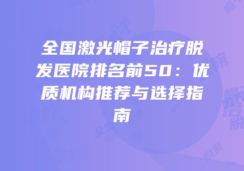 全国激光帽子治疗脱发医院排名前50：优质机构推荐与选择指南
