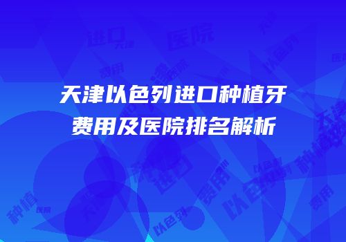 天津以色列进口种植牙费用及医院排名解析