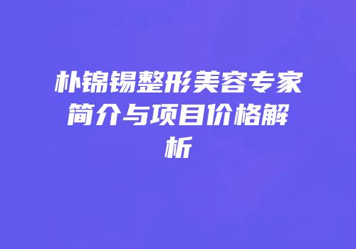朴锦锡整形美容专家简介与项目价格解析