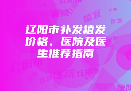 辽阳市补发植发价格、医院及医生推荐指南