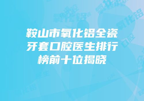 鞍山市氧化铝全瓷牙套口腔医生排行榜前十位揭晓