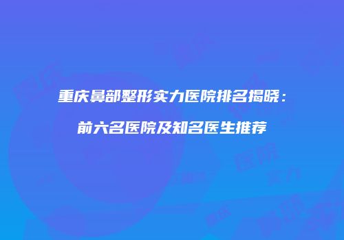 重庆鼻部整形实力医院排名揭晓：前六名医院及知名医生推荐