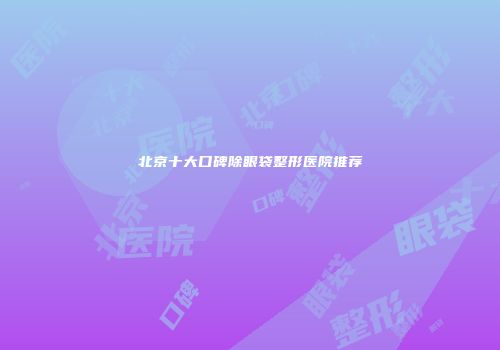 北京十大口碑除眼袋整形医院推荐