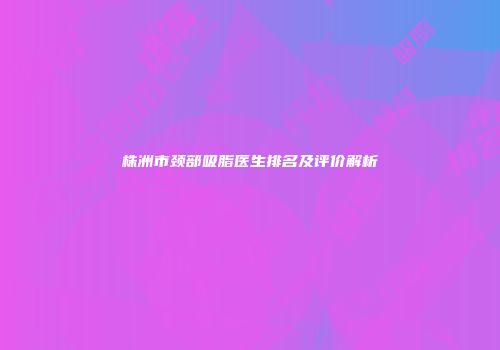株洲市颈部吸脂医生排名及评价解析